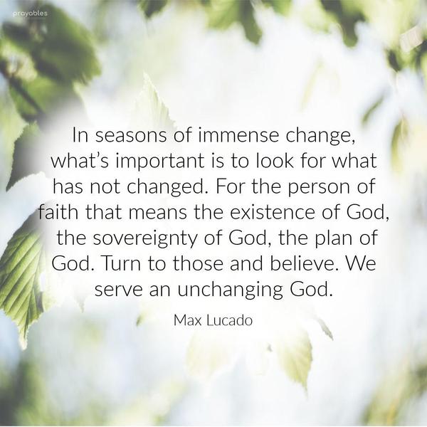 In seasons of immense change, what’s important is to look for what has not changed. For the person of faith that means the existence of God, the sovereignty of God, the plan of God. Turn
to those and believe. We serve an unchanging God. Max Lucado