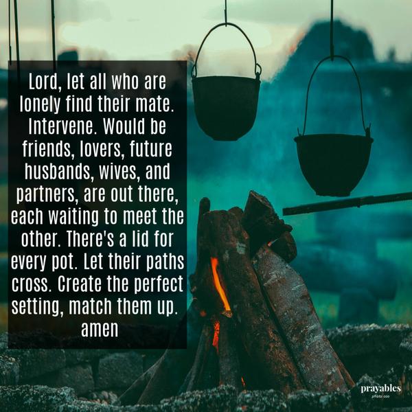 Lord, let all who are lonely find their mate. Intervene. Would be friends, lovers, future husbands, wives, and partners, are out there, each waiting to meet the other. There’s a lid for every pot. Let their paths cross. Create the perfect
setting, match them up. amen