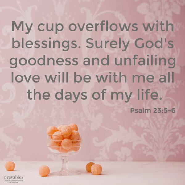 Psalm 23:5-6 My cup overflows with blessings. Surely God’s goodness and unfailing love will be with me all the days of my life.