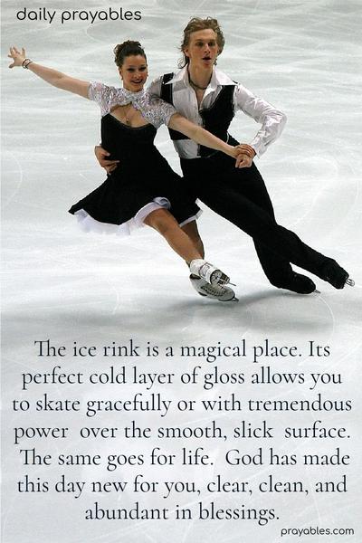 The ice rink is a magical place. Its perfect cold layer of gloss allows you to skate gracefully or with tremendous power over the smooth, slick surface.  The same goes for life. God has made this day new for you, clear, clean, and abundant in blessings.