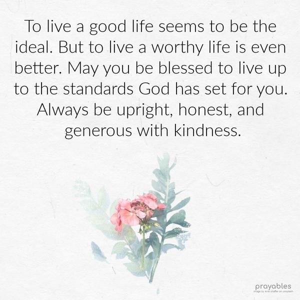 To live a good life seems to be the ideal. But to live a worthy life is even better. May you be blessed to live up to the standards God has set for you. Always be upright, honest, and
generous with kindness.