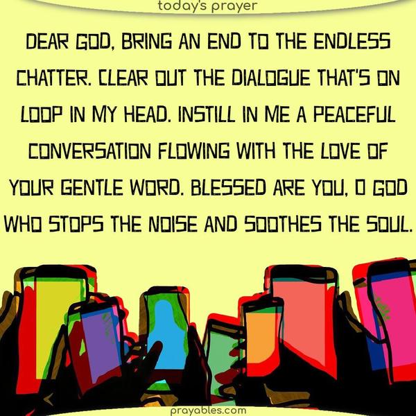 Dear God, bring an end to the endless chatter. Clear out the dialogue that’s on loop in my head. Instill in me a peaceful conversation flowing with the love of Your gentle Word. Blessed are You, O God, who stops the noise and soothes the soul.