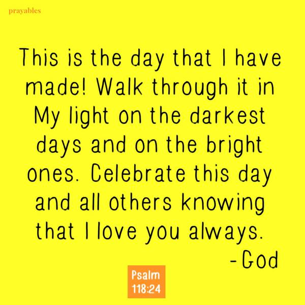 Psalm 118:24 This is the day that I have made! Walk through it in My light on the darkest days and on the bright ones. Celebrate this day and all others knowing that I love you always. -God