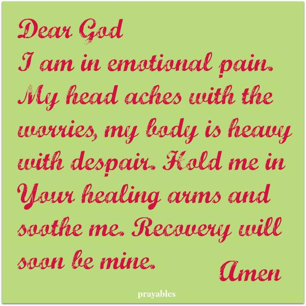 Dear God I am in emotional pain. My head aches with the worries, my body is heavy with despair. Hold me in Your healing arms and soothe me. Recovery will soon be mine. Amen