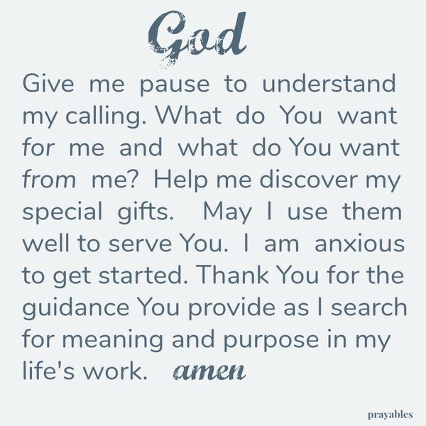 God, Give me pause to understand my calling. What do You want for me and what do You want from me? Help me discover my special gifts. May I use them well to serve You. I am anxious to get started. Thank You for the guidance You
provide as I search for meaning and purpose in my life’s work. amen