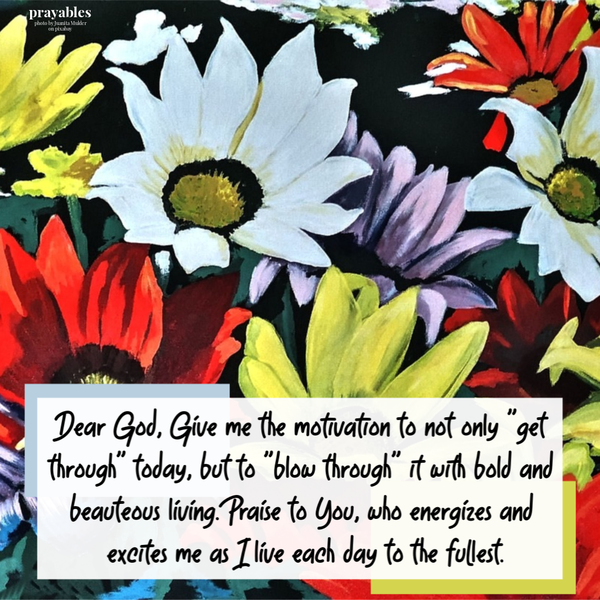 Dear God, Give me the motivation to not only “get through” today but to “blow through” it with bold and beauteous living. Praise to You, who energizes and excites me as I live
each day to the fullest.