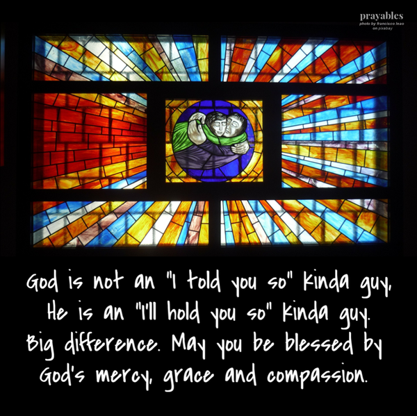 God is not an “I told you so” kinda guy, He is an “I’ll hold you so” kinda guy. Big difference. May you be blessed by God’s mercy, grace and compassion.