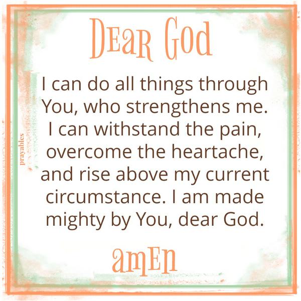 Dear God, I can do all things through You, who strengthens me. I can withstand the pain, overcome the heartache, and rise above my current circumstance. I am made mighty by You, dear God. amen