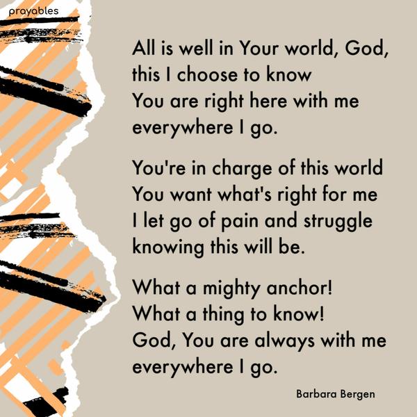 All is well in Your world, God, this I choose to know, You are right here with me everywhere I go. You’re in charge of this world, and You want what’s right for me. I let go
of pain and struggle, knowing this will be. What a mighty anchor! What a thing to know! God, You are always with me everywhere I go.