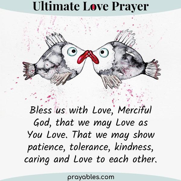 Bless us with Love, Merciful God, that we may Love as You Love. That we may show patience, tolerance, kindness, caring, and love to each other.