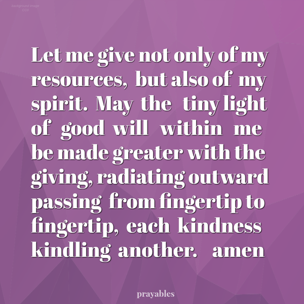 Let me give not only of my resources, but also of my spirit. May the tiny light of good will within me be made greater with the giving, radiating outward passing from fingertip to fingertip, each kindness kindling another. amen