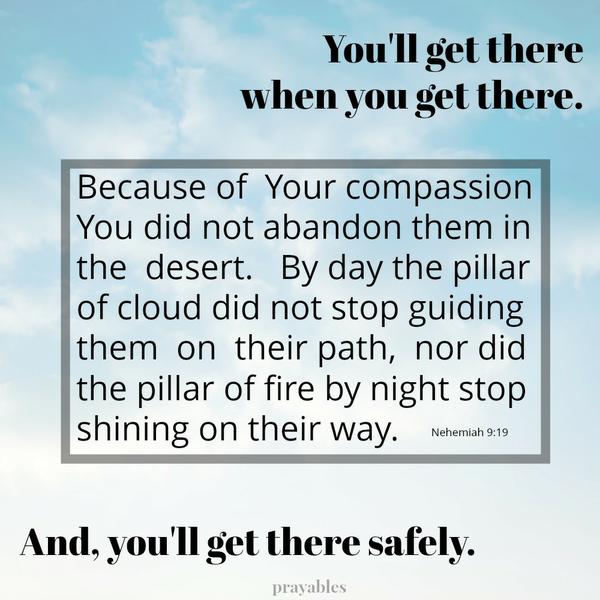 Nehemiah 9:19 Because of Your compassion You did not abandon them in the desert. By day the pillar of cloud did not stop guiding them on their path, nor did the pillar of fire by night stop shining on their way. – I’ll get there
when I get there, and I’ll get there safely.