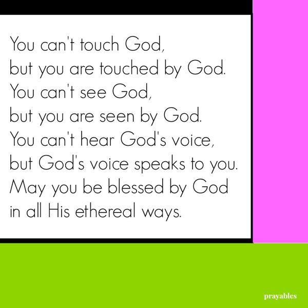 You can’t touch God, but you are touched by God. You can’t see God, but you are seen by God. You can’t hear God’s voice, but God’s voice speaks to you. May you be blessed by God in all His ethereal ways.