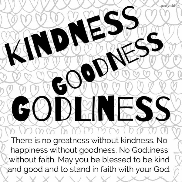 There is no greatness without kindness. No happiness without goodness. No Godliness without faith. May you be blessed to be kind
and good and to stand in faith with your God.