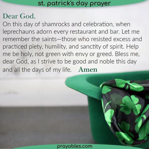 Dear God, On this day of shamrocks and celebration, when leprechauns adorn every restaurant and bar. Let me remember the saints. Those who
resisted excess and practiced piety, humility, and sanctity of spirit. Help me be holy, not green with envy or greed. Bless me, dear God, as I strive to be good and noble, this day and all the days of my life. 