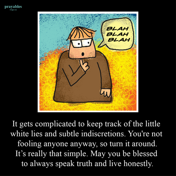 It gets complicated to keep track of the little white lies and subtle indiscretions. You’re not fooling anyone anyway, so turn it around. It’s really that simple. May you be blessed to always speak truth and live honestly.