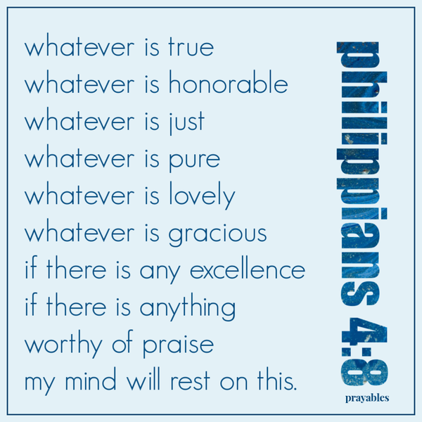 Philippians 4:8 Whatever is true, whatever is honorable, whatever is just, whatever is pure, whatever is lovely, whatever is gracious. If there is any excellence, if there is anything worthy of praise, my mind will rest on this.