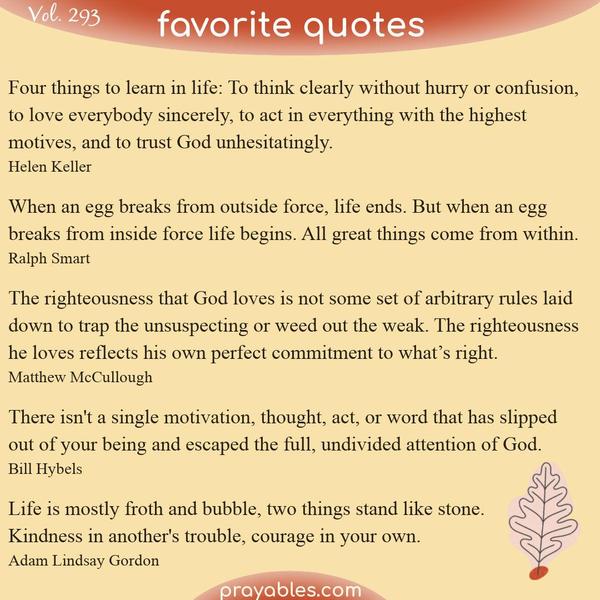 Four things to learn in life: To think clearly without hurry or confusion, to love everybody sincerely, to act in everything with the highest motives, and to trust God
unhesitatingly. Helen Keller  When an egg breaks from outside force, life ends. But when an egg breaks from inside force life begins. All great things come from within. Ralph Smart  The righteousness that God loves is not some set of arbitrary rules laid down to trap the unsuspecting or weed out the weak. The righteousness he loves reflects his own perfect commitment to what’s right. Matthew McCullough  There isn't a single motivation, thought, act, or word that has slipped out of your being and
escaped the full, undivided attention of God. Bill Hybels  Life is mostly froth and bubble, two things stand like stone. Kindness in another's trouble, courage in your own. Adam Lindsay Gordon