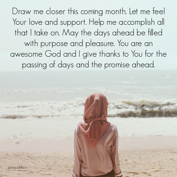 Draw me loser this coming month. Let me feel Your love and support. Help me accomplish all that I take on. May the days ahead be
filled with purpose and pleasure. You are an awesome God and I give thanks to You for the passing of days and the promise ahead.