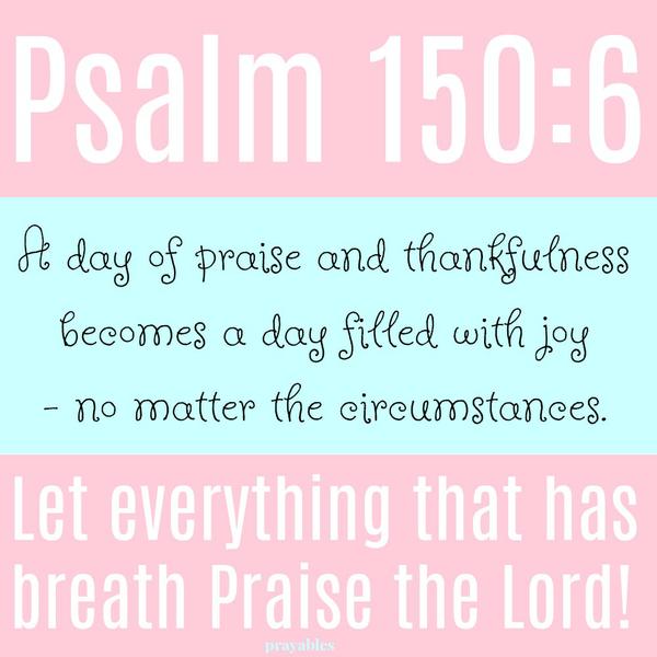 Psalm 150:6 Let everything that has breath Praise the Lord! A day of praise and thankfulness becomes a day filled with joy - not matter the circumstances.