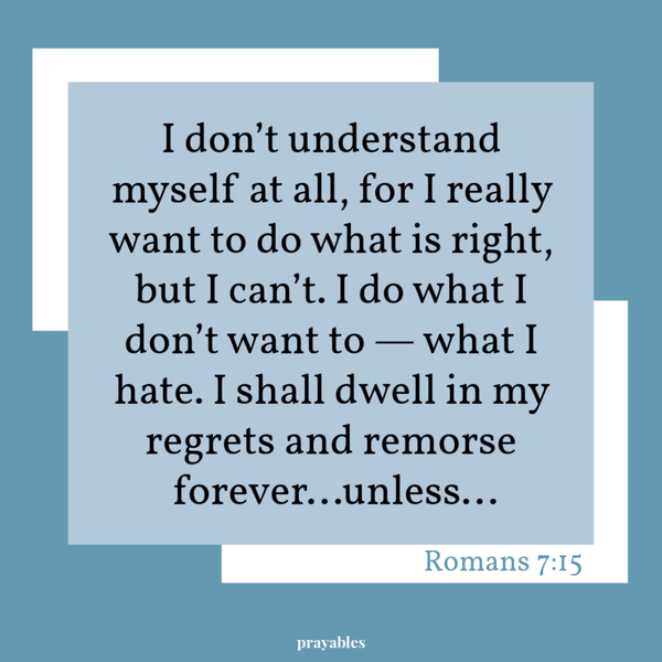 I don’t understand myself at all, for I really want to do what is right, but I can’t. I do what I don’t want to – what I hate. I
shall dwell in my regrets and remorse forever…unless…