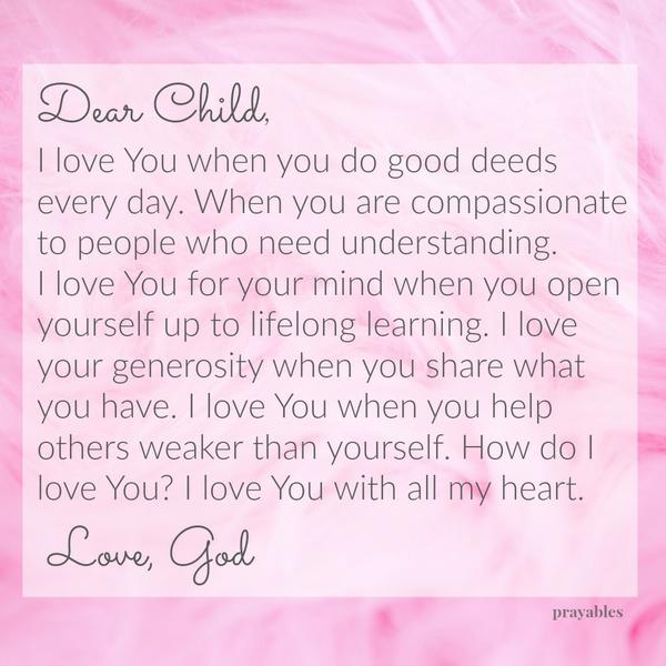 Dear Child, I love You when you do good deeds every day. When you are compassionate to people who need understanding. I love You for your mind when you open yourself up to lifelong learning. I love your generosity when you share
what you have. I love You when you help others weaker than yourself. How do I love You? I love You with all my heart. Love, God