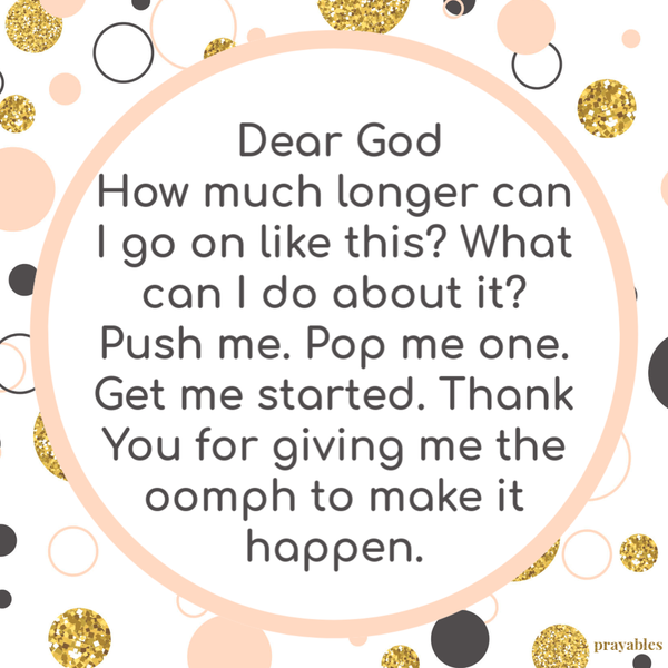 Dear God, How much longer can I go on like this? What can I do about it? Push me. Pop me one. Get me started. Thank You for giving me the oomph to make it happen.