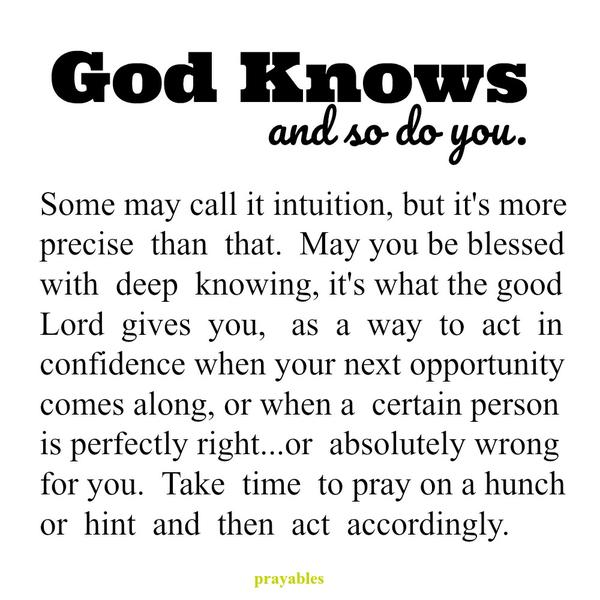 Some may call it intuition, but it’s more precise than that. May you be blessed with deep knowing, it’s what the good Lord gives you as a way to act in confidence when your next opportunity comes along, or when a person is perfectly
right…or absolutely wrong for you. Take time to pray on a hunch or hint and then act accordingly. God knows, and so do you.