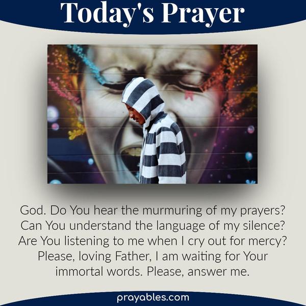 God. Do You hear the murmuring of my prayers? Can You understand the language of my silence? Are You listening to me when I cry out for mercy?
Please, loving Father, I am waiting for Your immortal words. Please, answer me. 