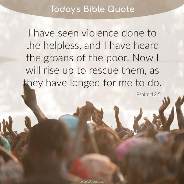 Psalm 12:5 I have seen violence done to the helpless, and I have heard the groans of the poor. Now I will rise up to rescue them, as they have
longed for me to do.