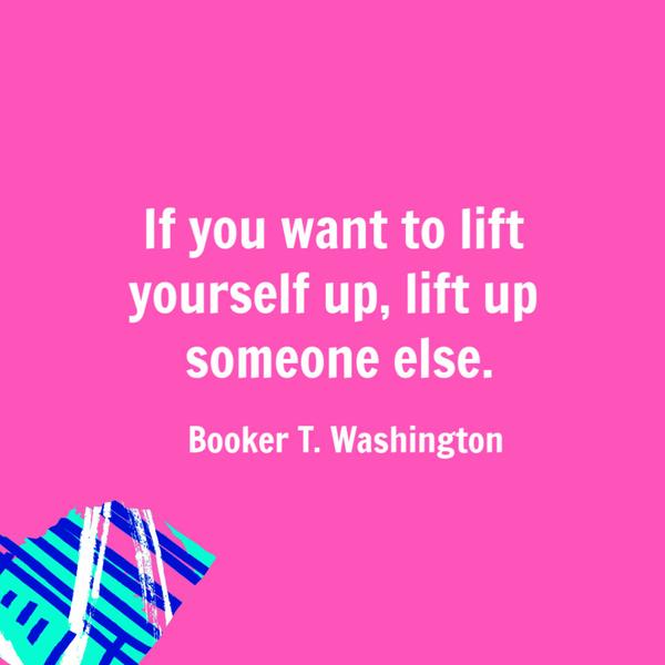 If you want to lift yourself up, lift up someone else. Booker T. Washington