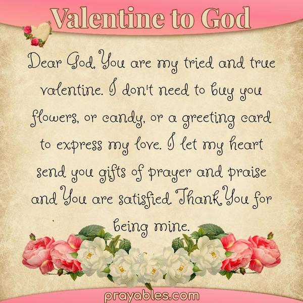 Dear God, You are my tried and true valentine. I don't need to buy you flowers, or candy, or a greeting card to express my love. I let my
heart send you gifts of prayer and praise and You are satisfied. Thank You for being mine.