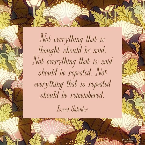 Not everything that is thought should be said. Not everything that is said should be repeated. Not everything that is repeated should be remembered. Israel Salanter