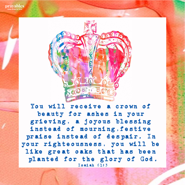 Isaiah 61:3 You will receive a crown of beauty for ashes in your grieving, a joyous blessing instead of mourning,festive praise
instead of despair. In your righteousness, you will be like great oaks that has been planted for the glory of God.