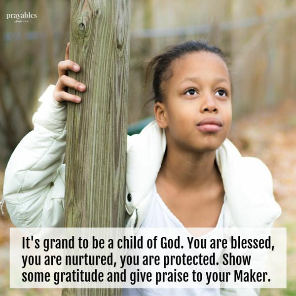 It’s grand to be a child of God. You are blessed, you are nurtured, you are protected. Show some gratitude and give praise to your Maker.