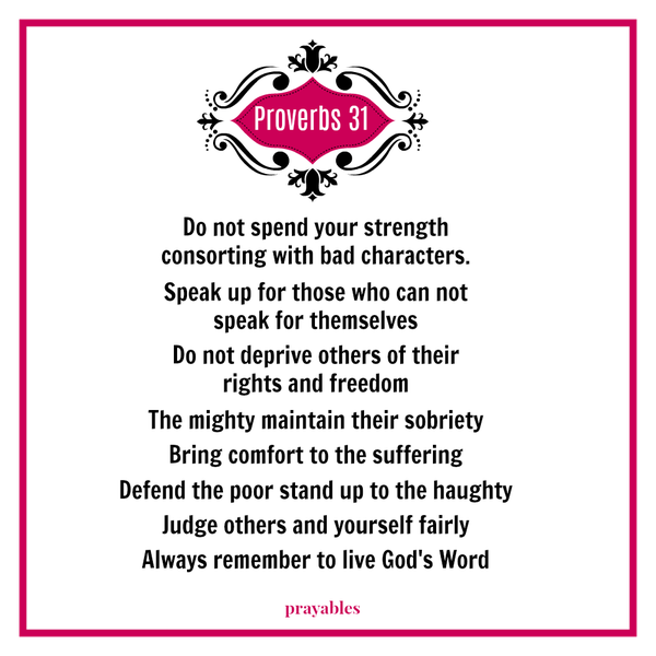 Proverbs 31 Do not spend your strength  consorting with bad characters.  Speak up for those who can not  speak for themselves  Do not deprive others of their  rights and freedom  The mighty maintain their sobriety  Bring comfort to
the suffering  Defend the poor stand up to the haughty  Judge others and yourself fairly  Always remember to live God's Word