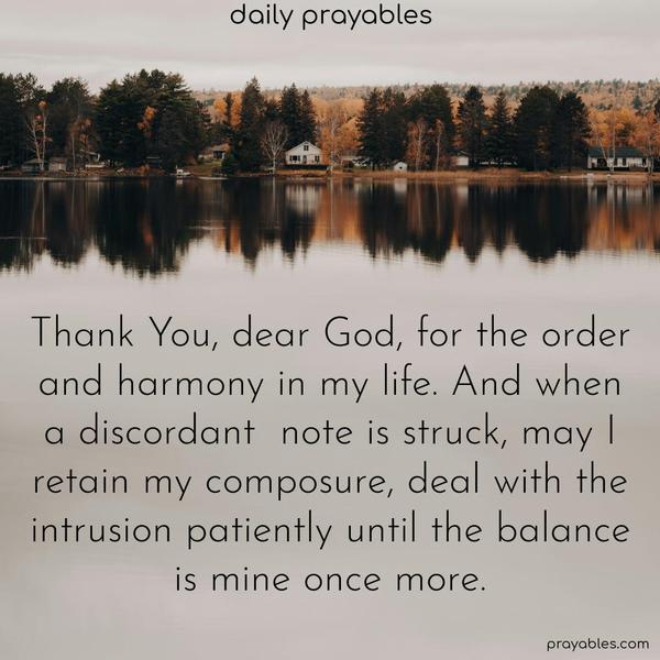 Thank You, dear God, for the order and harmony in my life. And when a discordant note is struck, may I retain my balance, deal with the intrusion patiently until the balance is mine once more.