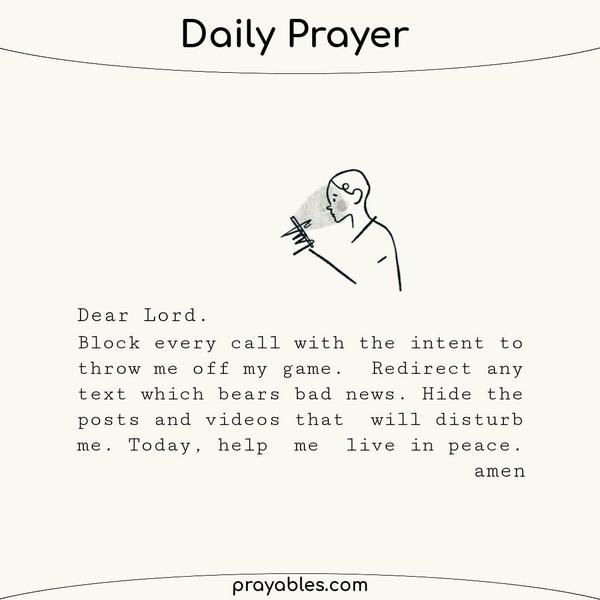 Dear Lord, Block every call with the intent to throw me off my game. Redirect any email or text that bears bad news. Hide the posts and videos that will disturb me. Just for
today, help me live in peace. amen