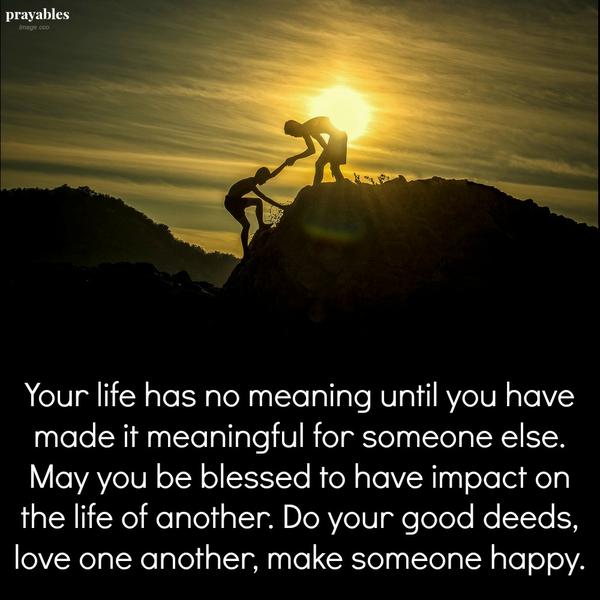 Your life has no meaning until you have made it meaningful for someone else. May you be blessed to have impact on the life of another. Do your good deeds, love one another, make someone happy.