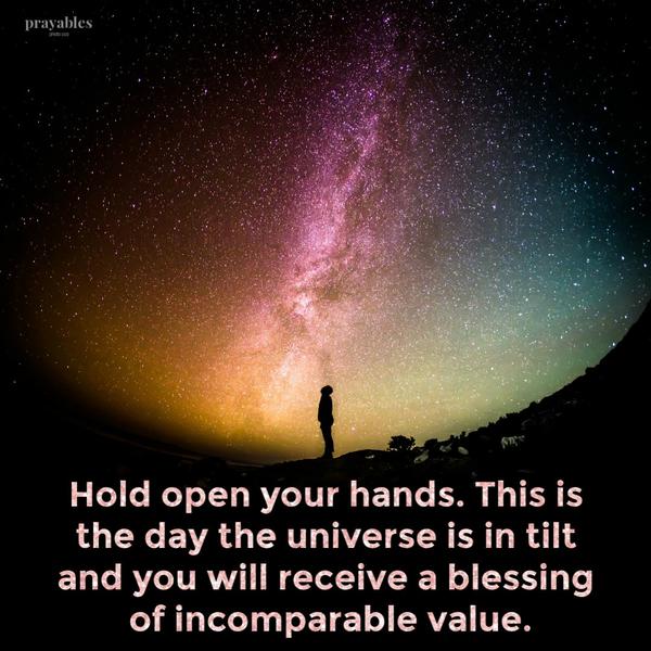 Hold open your hands. This is the day the universe is in tilt and you will receive a blessing of incomparable value.