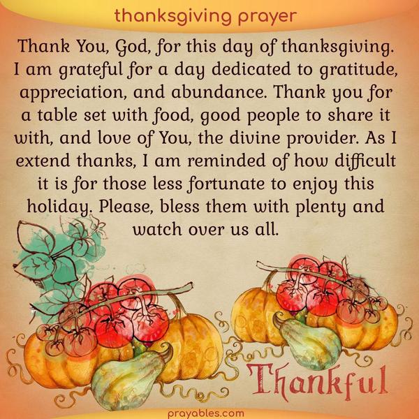 Thank You, God, for this day of thanksgiving. I am grateful for a day dedicated to gratitude, appreciation, and abundance. Thank you for a
table set with food, good people to share it with, and love of You, the divine provider. As I extend thanks, I am reminded of how difficult it is for those less fortunate to enjoy this holiday. Please, bless them with plenty and watch over us all.