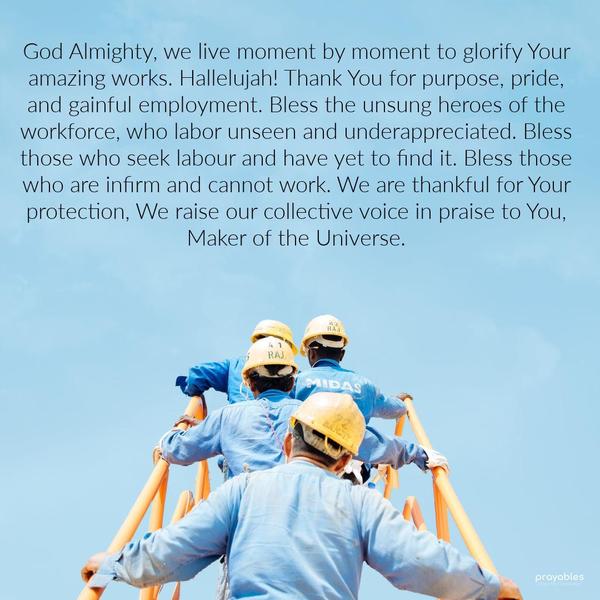 God Almighty, we live moment by moment to glorify Your amazing works. Hallelujah! Thank You for purpose, pride, and gainful employment. Bless the unsung heroes of the workforce, who labor
unseen and underappreciated. Bless those who seek labor and have yet to find it. Bless those who are infirm and cannot work. We are thankful for Your protection. We raise our collective voice in praise to You, Maker of the Universe.