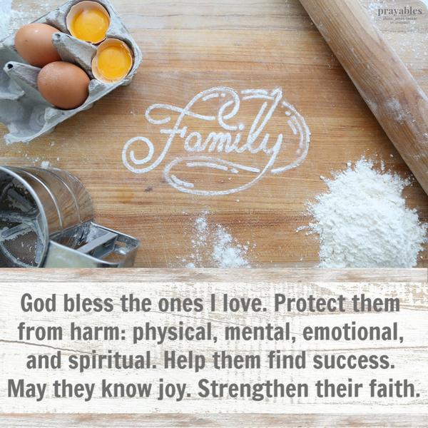 God bless the ones I love. Protect them from harm: physical, mental, emotional, and spiritual. Help them find success. May they know joy. Strengthen their faith.