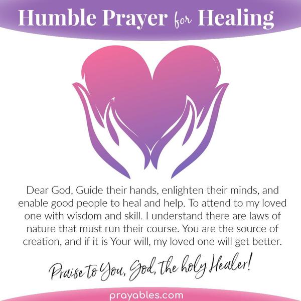 Dear God, Guide their hands, enlighten their minds, and enable the people who have the wisdom and skill to heal and help my suffering loved
one. I understand there are laws of nature that must run their course. You are the source of creation, and if it is Your will, my loved one will get better. Praise to You, God, the holy Healer.