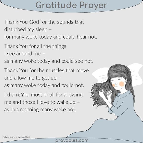 Thank You God for the sounds that disturbed my sleep – for many woke today and could hear not. Thank You for all the things I see around me – as many woke today and could see
not. Thank You for the muscles that move and allow me to get up – as many woke today and could not. I thank You most of all for allowing me and those I love to wake up – as this morning many woke not. Jane Craft