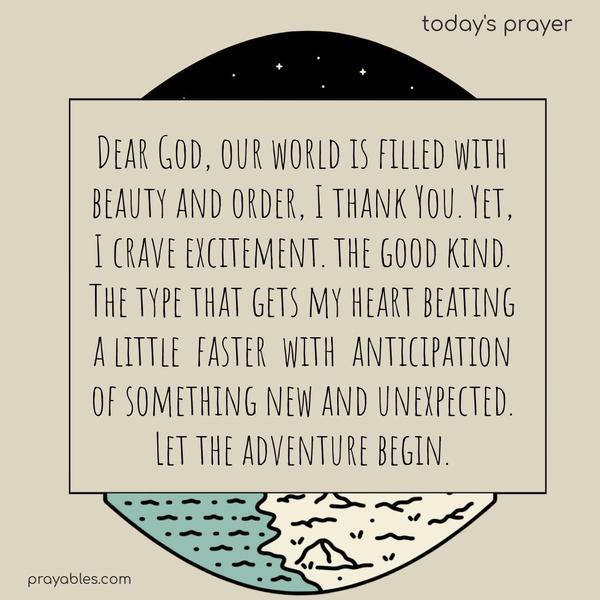 Dear God, our world is filled with beauty and order. I thank You. Yet, I crave excitement. the good kind. The type that gets my heart beating a little faster with anticipation of something new and unexpected. Let the adventure begin.