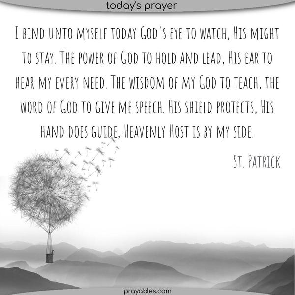 I bind unto myself today God's eye to watch, His might to stay. The power of God to hold and lead, His ear to hear my every need. The wisdom of my God to teach, the word of God to give me speech. His shield protects, His hand does guide, Heavenly Host is by my side. St. Patrick
