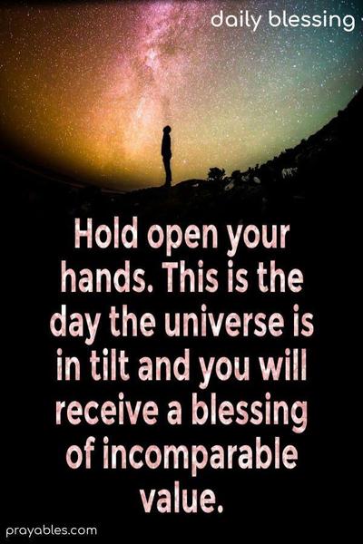 Hold open your hands. This is the day the universe is in tilt and you will receive a blessing of incomparable value.