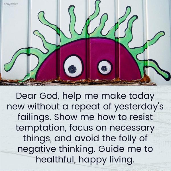 Dear God, help me make today new without a repeat of yesterday’s failings. Show me how to resist temptation, focus on necessary things, and avoid the folly of negative thinking. Guide me
to healthful, happy living.