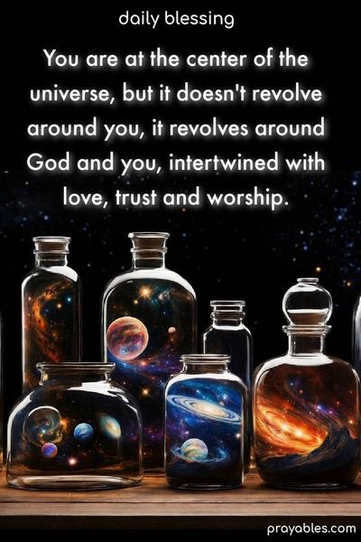 You are at the center of the universe, but it doesn’t revolve around you, it revolves around God and you, intertwined with love, trust and worship.